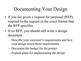 Documenting Your Design
• If you are given a request for proposal (RFP),
  respond to the request in the exact format that
  the RFP specifies
• If no RFP, you should still write a design
  document
  – Describe your customer’s requirements and how
    your design meets those requirements
  – Document the budget for the project
  – Explain plans for implementing the design
 