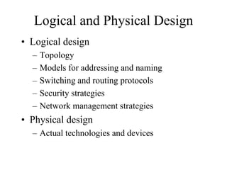 Logical and Physical Design
• Logical design
  –   Topology
  –   Models for addressing and naming
  –   Switching and routing protocols
  –   Security strategies
  –   Network management strategies
• Physical design
  – Actual technologies and devices
 