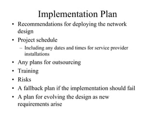 Implementation Plan
• Recommendations for deploying the network
  design
• Project schedule
    – Including any dates and times for service provider
      installations
•   Any plans for outsourcing
•   Training
•   Risks
•   A fallback plan if the implementation should fail
•   A plan for evolving the design as new
    requirements arise
 