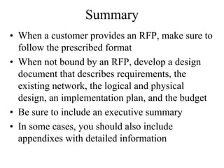 Summary
• When a customer provides an RFP, make sure to
  follow the prescribed format
• When not bound by an RFP, develop a design
  document that describes requirements, the
  existing network, the logical and physical
  design, an implementation plan, and the budget
• Be sure to include an executive summary
• In some cases, you should also include
  appendixes with detailed information
 