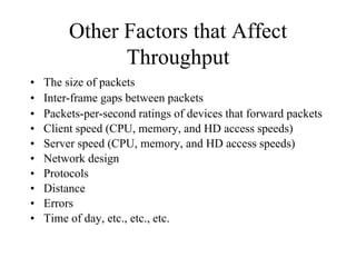 Other Factors that Affect
               Throughput
•   The size of packets
•   Inter-frame gaps between packets
•   Packets-per-second ratings of devices that forward packets
•   Client speed (CPU, memory, and HD access speeds)
•   Server speed (CPU, memory, and HD access speeds)
•   Network design
•   Protocols
•   Distance
•   Errors
•   Time of day, etc., etc., etc.
 