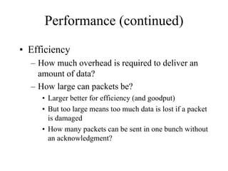 Performance (continued)
• Efficiency
  – How much overhead is required to deliver an
    amount of data?
  – How large can packets be?
     • Larger better for efficiency (and goodput)
     • But too large means too much data is lost if a packet
       is damaged
     • How many packets can be sent in one bunch without
       an acknowledgment?
 