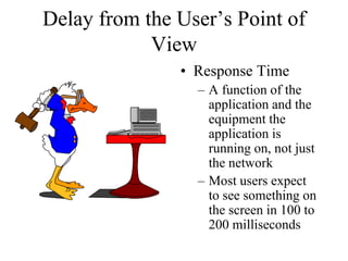 Delay from the User’s Point of
            View
               • Response Time
                 – A function of the
                   application and the
                   equipment the
                   application is
                   running on, not just
                   the network
                 – Most users expect
                   to see something on
                   the screen in 100 to
                   200 milliseconds
 