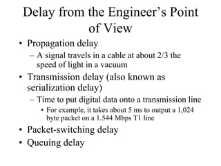 Delay from the Engineer’s Point
           of View
• Propagation delay
  – A signal travels in a cable at about 2/3 the
    speed of light in a vacuum
• Transmission delay (also known as
  serialization delay)
  – Time to put digital data onto a transmission line
     • For example, it takes about 5 ms to output a 1,024
       byte packet on a 1.544 Mbps T1 line
• Packet-switching delay
• Queuing delay
 