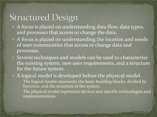  A focus is placed on understanding data flow, data types,
  and processes that access or change the data.
 A focus is placed on understanding the location and needs
  of user communities that access or change data and
  processes.
 Several techniques and models can be used to characterize
  the existing system, new user requirements, and a structure
  for the future system.
 A logical model is developed before the physical model.
   The logical model represents the basic building blocks, divided by
    function, and the structure of the system.
   The physical model represents devices and specific technologies and
    implementations.
 