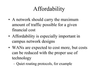 Affordability
• A network should carry the maximum
  amount of traffic possible for a given
  financial cost
• Affordability is especially important in
  campus network designs
• WANs are expected to cost more, but costs
  can be reduced with the proper use of
  technology
  – Quiet routing protocols, for example
 