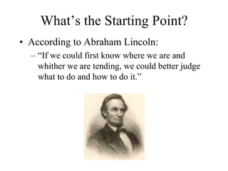 What’s the Starting Point?
• According to Abraham Lincoln:
  – “If we could first know where we are and
    whither we are tending, we could better judge
    what to do and how to do it.”
 