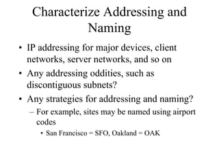 Characterize Addressing and
             Naming
• IP addressing for major devices, client
  networks, server networks, and so on
• Any addressing oddities, such as
  discontiguous subnets?
• Any strategies for addressing and naming?
  – For example, sites may be named using airport
    codes
     • San Francisco = SFO, Oakland = OAK
 