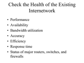 Check the Health of the Existing
         Internetwork
•   Performance
•   Availability
•   Bandwidth utilization
•   Accuracy
•   Efficiency
•   Response time
•   Status of major routers, switches, and
    firewalls
 
