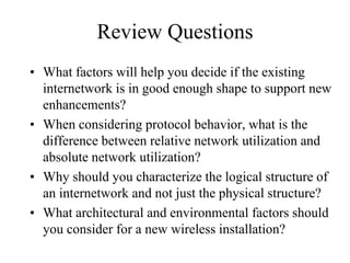 Review Questions
• What factors will help you decide if the existing
  internetwork is in good enough shape to support new
  enhancements?
• When considering protocol behavior, what is the
  difference between relative network utilization and
  absolute network utilization?
• Why should you characterize the logical structure of
  an internetwork and not just the physical structure?
• What architectural and environmental factors should
  you consider for a new wireless installation?
 