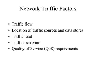 Network Traffic Factors

•   Traffic flow
•   Location of traffic sources and data stores
•   Traffic load
•   Traffic behavior
•   Quality of Service (QoS) requirements
 