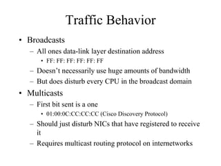 Traffic Behavior
• Broadcasts
   – All ones data-link layer destination address
       • FF: FF: FF: FF: FF: FF
   – Doesn’t necessarily use huge amounts of bandwidth
   – But does disturb every CPU in the broadcast domain
• Multicasts
   – First bit sent is a one
       • 01:00:0C:CC:CC:CC (Cisco Discovery Protocol)
   – Should just disturb NICs that have registered to receive
     it
   – Requires multicast routing protocol on internetworks
 
