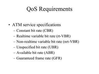 QoS Requirements

• ATM service specifications
  –   Constant bit rate (CBR)
  –   Realtime variable bit rate (rt-VBR)
  –   Non-realtime variable bit rate (nrt-VBR)
  –   Unspecified bit rate (UBR)
  –   Available bit rate (ABR)
  –   Guaranteed frame rate (GFR)
 