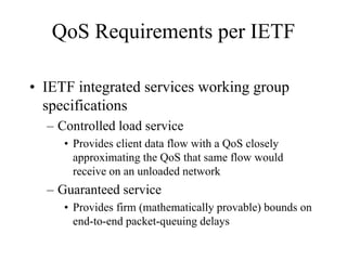 QoS Requirements per IETF

• IETF integrated services working group
  specifications
  – Controlled load service
     • Provides client data flow with a QoS closely
       approximating the QoS that same flow would
       receive on an unloaded network
  – Guaranteed service
     • Provides firm (mathematically provable) bounds on
       end-to-end packet-queuing delays
 