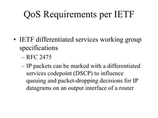 QoS Requirements per IETF

• IETF differentiated services working group
  specifications
  – RFC 2475
  – IP packets can be marked with a differentiated
    services codepoint (DSCP) to influence
    queuing and packet-dropping decisions for IP
    datagrams on an output interface of a router
 