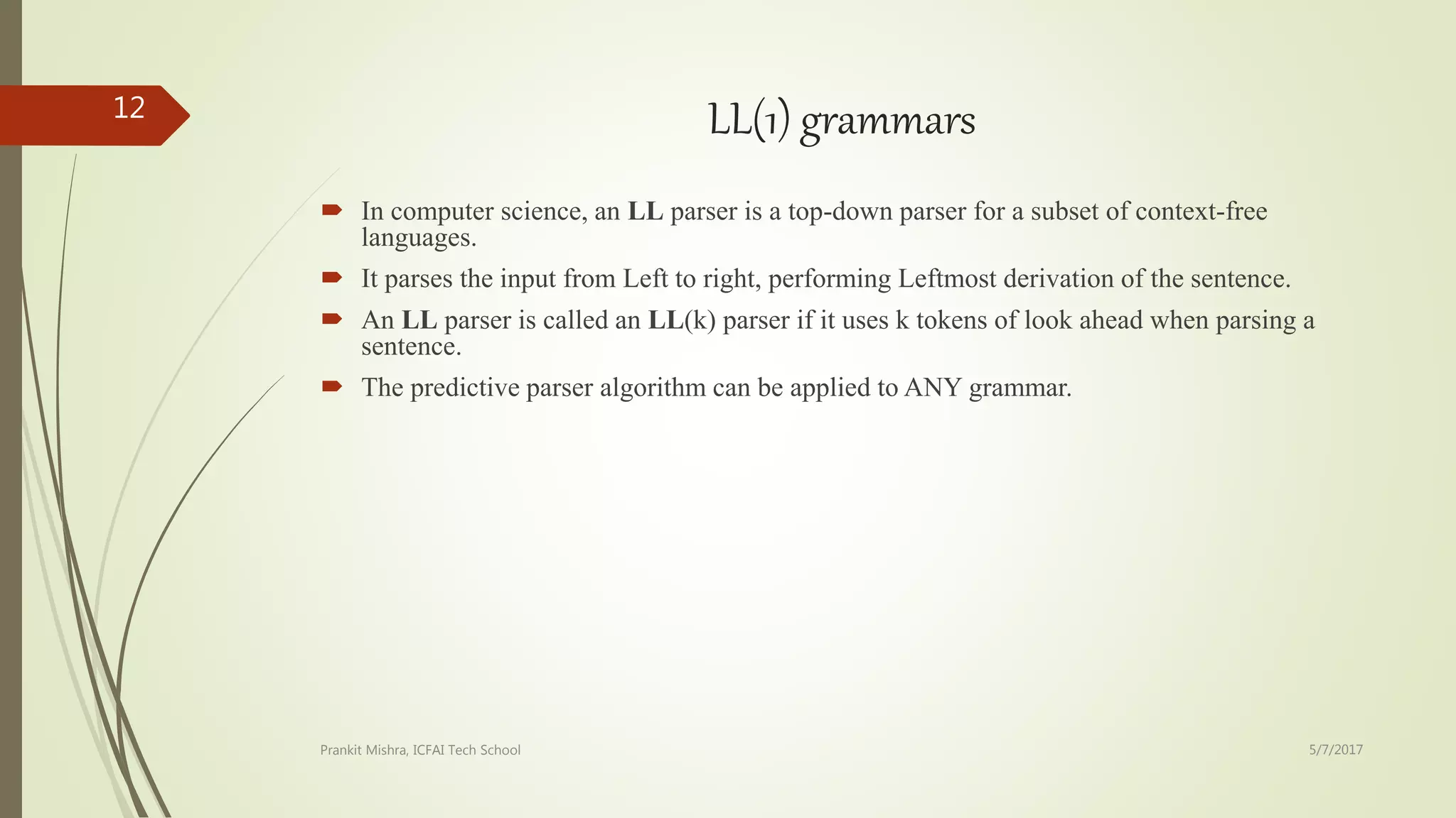 LL(1) grammars
 In computer science, an LL parser is a top-down parser for a subset of context-free
languages.
 It parses the input from Left to right, performing Leftmost derivation of the sentence.
 An LL parser is called an LL(k) parser if it uses k tokens of look ahead when parsing a
sentence.
 The predictive parser algorithm can be applied to ANY grammar.
5/7/2017Prankit Mishra, ICFAI Tech School
12
 