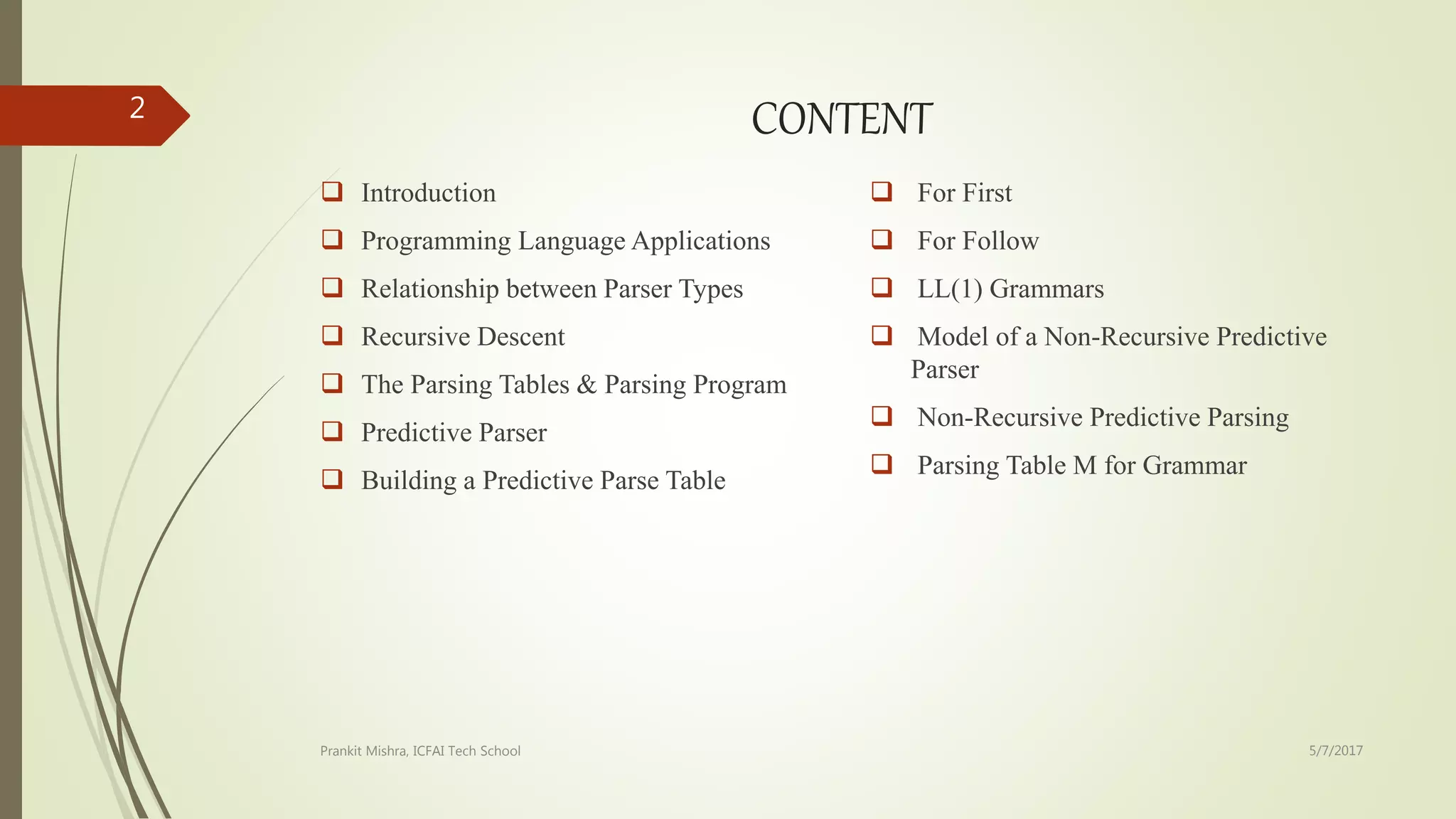 CONTENT
 Introduction
 Programming Language Applications
 Relationship between Parser Types
 Recursive Descent
 The Parsing Tables & Parsing Program
 Predictive Parser
 Building a Predictive Parse Table
 For First
 For Follow
 LL(1) Grammars
 Model of a Non-Recursive Predictive
Parser
 Non-Recursive Predictive Parsing
 Parsing Table M for Grammar
5/7/2017Prankit Mishra, ICFAI Tech School
2
 
