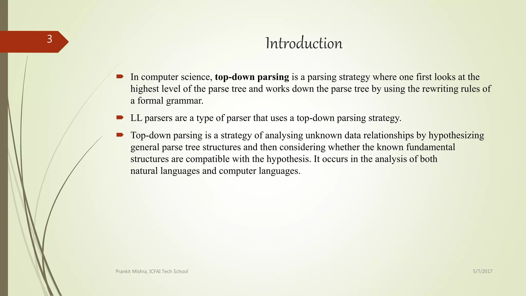 Introduction
 In computer science, top-down parsing is a parsing strategy where one first looks at the
highest level of the parse tree and works down the parse tree by using the rewriting rules of
a formal grammar.
 LL parsers are a type of parser that uses a top-down parsing strategy.
 Top-down parsing is a strategy of analysing unknown data relationships by hypothesizing
general parse tree structures and then considering whether the known fundamental
structures are compatible with the hypothesis. It occurs in the analysis of both
natural languages and computer languages.
5/7/2017Prankit Mishra, ICFAI Tech School
3
 