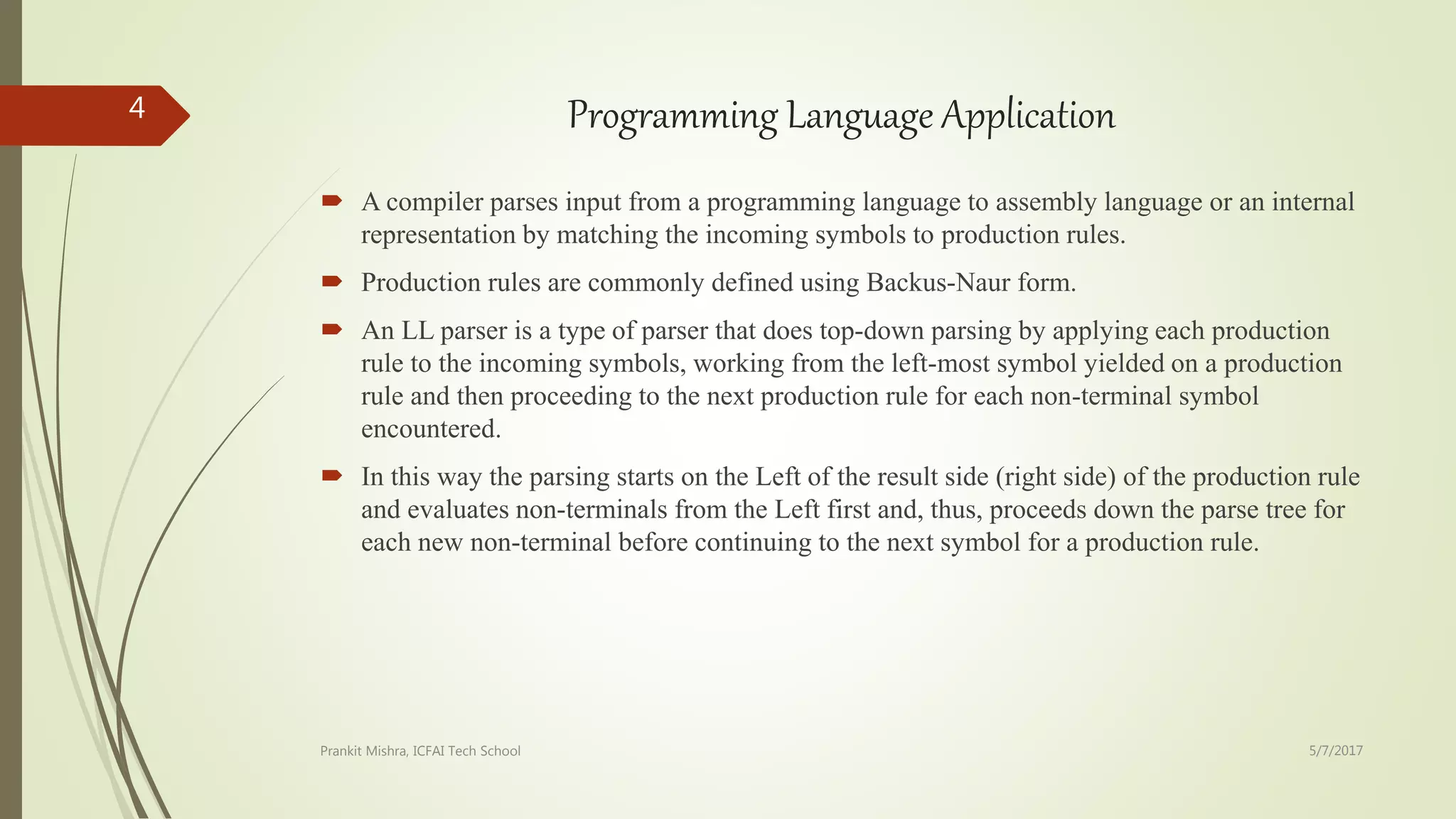Programming Language Application
 A compiler parses input from a programming language to assembly language or an internal
representation by matching the incoming symbols to production rules.
 Production rules are commonly defined using Backus-Naur form.
 An LL parser is a type of parser that does top-down parsing by applying each production
rule to the incoming symbols, working from the left-most symbol yielded on a production
rule and then proceeding to the next production rule for each non-terminal symbol
encountered.
 In this way the parsing starts on the Left of the result side (right side) of the production rule
and evaluates non-terminals from the Left first and, thus, proceeds down the parse tree for
each new non-terminal before continuing to the next symbol for a production rule.
5/7/2017Prankit Mishra, ICFAI Tech School
4
 