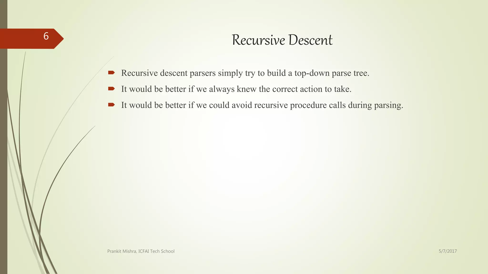 Recursive Descent
 Recursive descent parsers simply try to build a top-down parse tree.
 It would be better if we always knew the correct action to take.
 It would be better if we could avoid recursive procedure calls during parsing.
5/7/2017Prankit Mishra, ICFAI Tech School
6
 