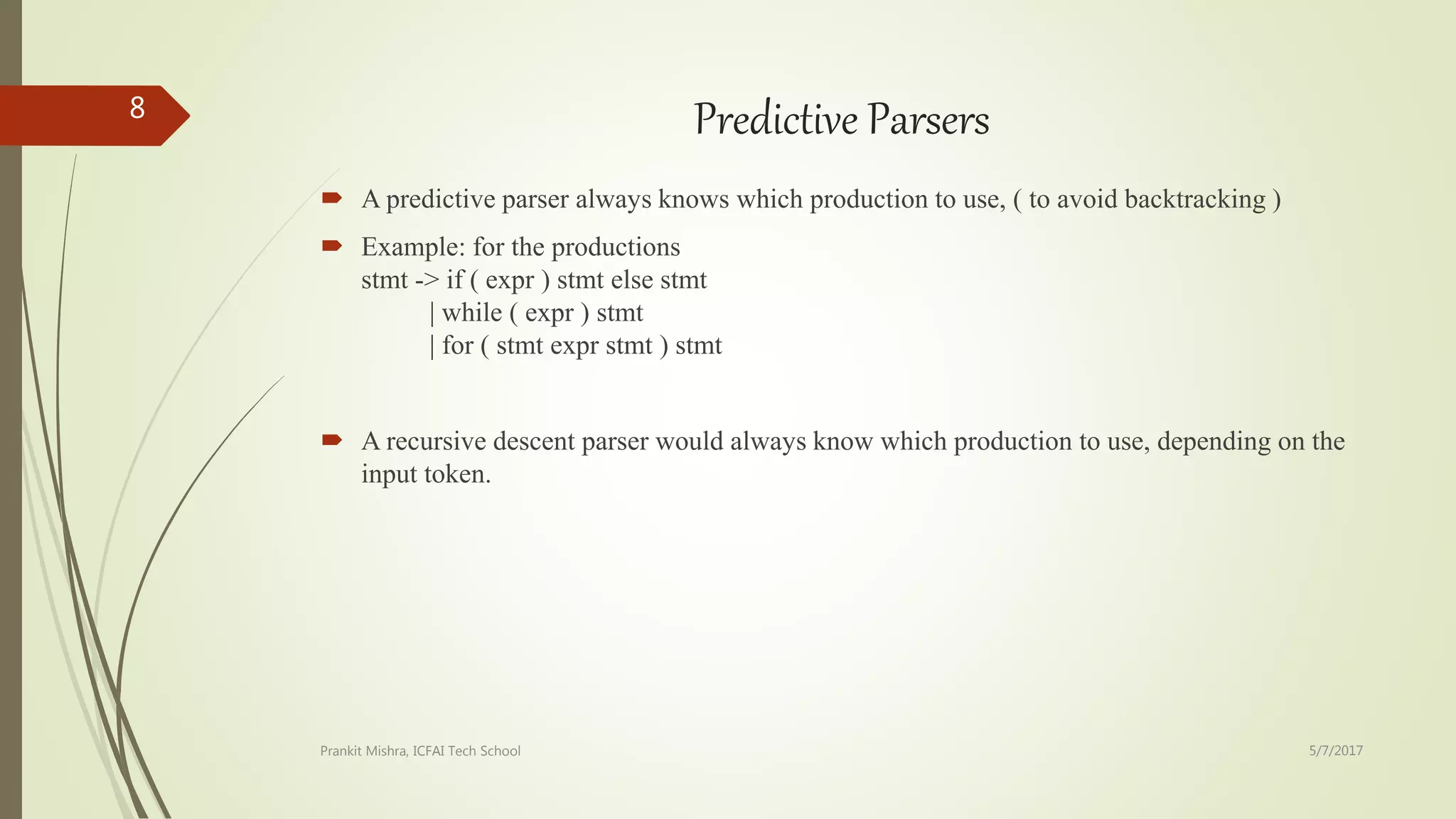 Predictive Parsers
 A predictive parser always knows which production to use, ( to avoid backtracking )
 Example: for the productions
stmt -> if ( expr ) stmt else stmt
| while ( expr ) stmt
| for ( stmt expr stmt ) stmt
 A recursive descent parser would always know which production to use, depending on the
input token.
5/7/2017Prankit Mishra, ICFAI Tech School
8
 