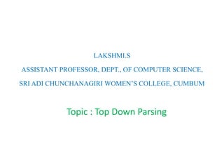 LAKSHMI.S
ASSISTANT PROFESSOR, DEPT., OF COMPUTER SCIENCE,
SRI ADI CHUNCHANAGIRI WOMEN’S COLLEGE, CUMBUM
Topic : Top Down Parsing
 