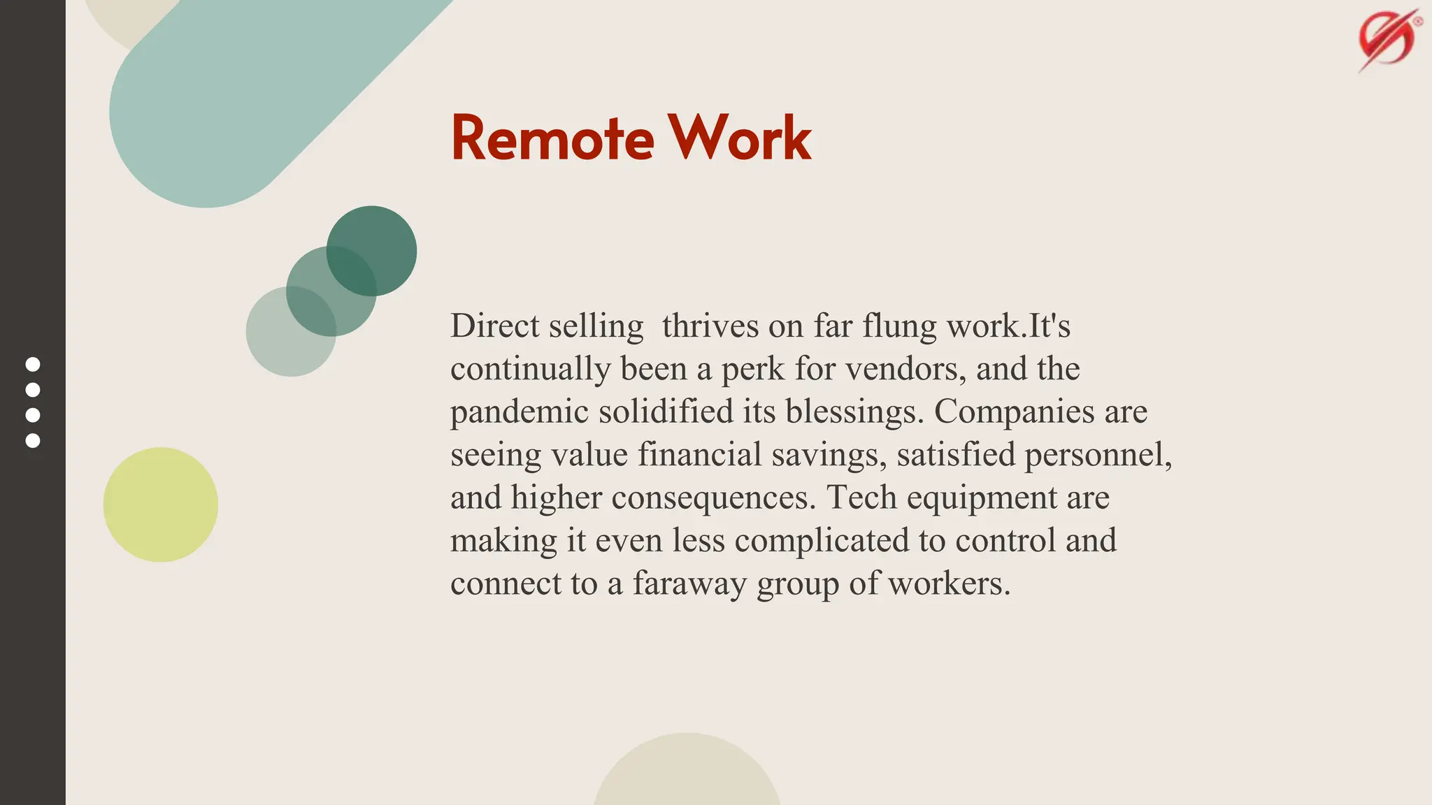 Remote Work
Direct selling thrives on far flung work.It's
continually been a perk for vendors, and the
pandemic solidified its blessings. Companies are
seeing value financial savings, satisfied personnel,
and higher consequences. Tech equipment are
making it even less complicated to control and
connect to a faraway group of workers.
 