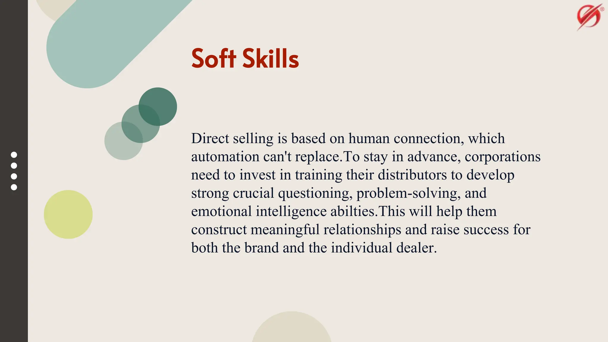 Soft Skills
Direct selling is based on human connection, which
automation can't replace.To stay in advance, corporations
need to invest in training their distributors to develop
strong crucial questioning, problem-solving, and
emotional intelligence abilties.This will help them
construct meaningful relationships and raise success for
both the brand and the individual dealer.
 
