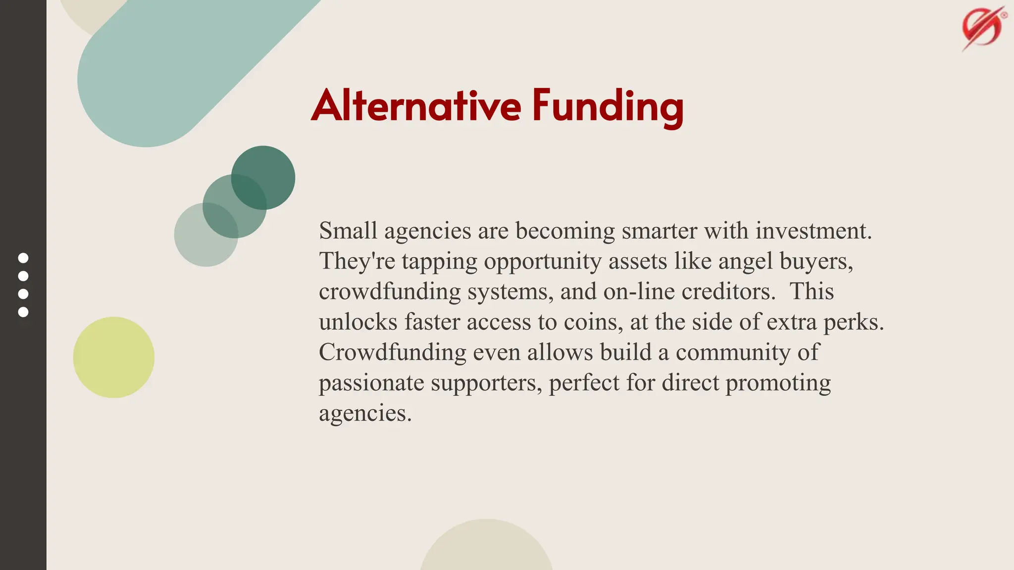Alternative Funding
Small agencies are becoming smarter with investment.
They're tapping opportunity assets like angel buyers,
crowdfunding systems, and on-line creditors. This
unlocks faster access to coins, at the side of extra perks.
Crowdfunding even allows build a community of
passionate supporters, perfect for direct promoting
agencies.
 
