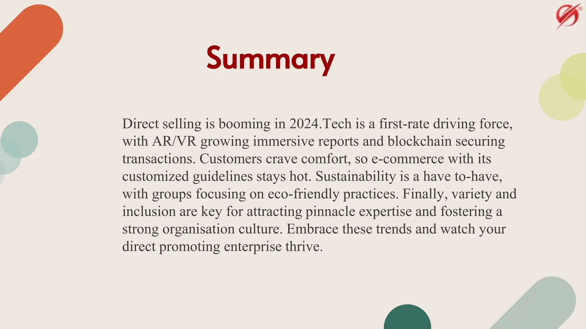 Summary
Direct selling is booming in 2024.Tech is a first-rate driving force,
with AR/VR growing immersive reports and blockchain securing
transactions. Customers crave comfort, so e-commerce with its
customized guidelines stays hot. Sustainability is a have to-have,
with groups focusing on eco-friendly practices. Finally, variety and
inclusion are key for attracting pinnacle expertise and fostering a
strong organisation culture. Embrace these trends and watch your
direct promoting enterprise thrive.
 