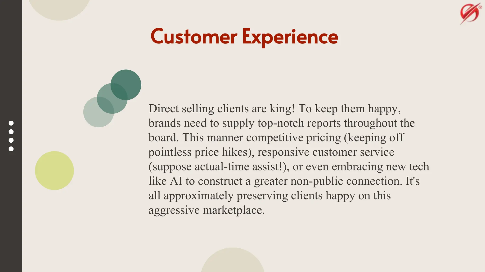 Customer Experience
Direct selling clients are king! To keep them happy,
brands need to supply top-notch reports throughout the
board. This manner competitive pricing (keeping off
pointless price hikes), responsive customer service
(suppose actual-time assist!), or even embracing new tech
like AI to construct a greater non-public connection. It's
all approximately preserving clients happy on this
aggressive marketplace.
 