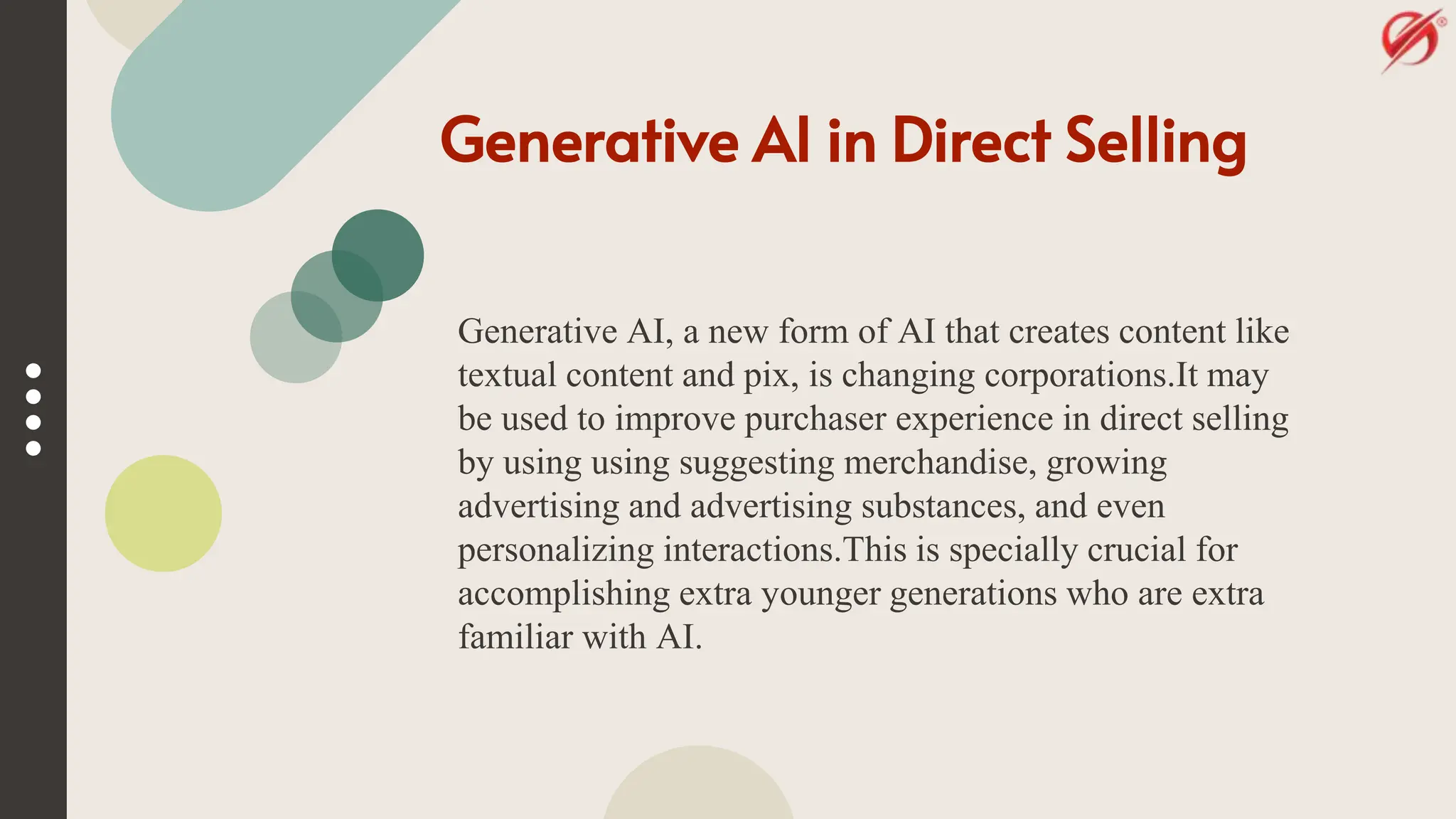 Generative AI in Direct Selling
Generative AI, a new form of AI that creates content like
textual content and pix, is changing corporations.It may
be used to improve purchaser experience in direct selling
by using using suggesting merchandise, growing
advertising and advertising substances, and even
personalizing interactions.This is specially crucial for
accomplishing extra younger generations who are extra
familiar with AI.
 