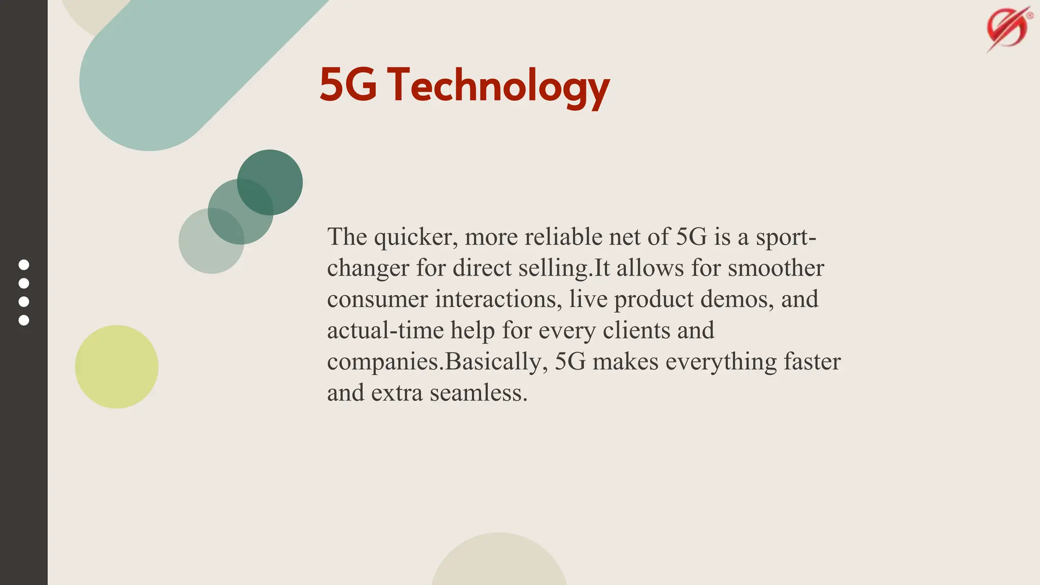 5G Technology
The quicker, more reliable net of 5G is a sport-
changer for direct selling.It allows for smoother
consumer interactions, live product demos, and
actual-time help for every clients and
companies.Basically, 5G makes everything faster
and extra seamless.
 
