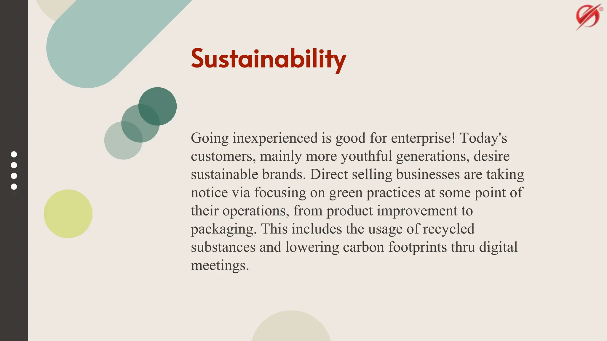 Sustainability
Going inexperienced is good for enterprise! Today's
customers, mainly more youthful generations, desire
sustainable brands. Direct selling businesses are taking
notice via focusing on green practices at some point of
their operations, from product improvement to
packaging. This includes the usage of recycled
substances and lowering carbon footprints thru digital
meetings.
 
