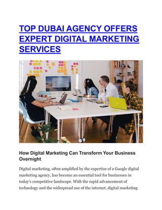 TOP DUBAI AGENCY OFFERS
EXPERT DIGITAL MARKETING
SERVICES
How Digital Marketing Can Transform Your Business
Overnight
Digital marketing, often amplified by the expertise of a Google digital
marketing agency, has become an essential tool for businesses in
today’s competitive landscape. With the rapid advancement of
technology and the widespread use of the internet, digital marketing
 