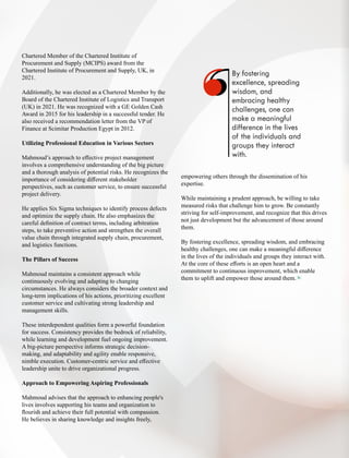 Chartered Member of the Chartered Institute of
Procurement and Supply (MCIPS) award from the
Chartered Institute of Procurement and Supply, UK, in
2021.
Additionally, he was elected as a Chartered Member by the
Board of the Chartered Institute of Logistics and Transport
(UK) in 2021. He was recognized with a GE Golden Cash
Award in 2015 for his leadership in a successful tender. He
also received a recommendation letter from the VP of
Finance at Scimitar Production Egypt in 2012.
Utilizing Professional Education in Various Sectors
Mahmoud’s approach to eﬀective project management
involves a comprehensive understanding of the big picture
and a thorough analysis of potential risks. He recognizes the
importance of considering diﬀerent stakeholder
perspectives, such as customer service, to ensure successful
project delivery.
He applies Six Sigma techniques to identify process defects
and optimize the supply chain. He also emphasizes the
careful deﬁnition of contract terms, including arbitration
steps, to take preventive action and strengthen the overall
value chain through integrated supply chain, procurement,
and logistics functions.
The Pillars of Success
Mahmoud maintains a consistent approach while
continuously evolving and adapting to changing
circumstances. He always considers the broader context and
long-term implications of his actions, prioritizing excellent
customer service and cultivating strong leadership and
management skills.
These interdependent qualities form a powerful foundation
for success. Consistency provides the bedrock of reliability,
while learning and development fuel ongoing improvement.
A big-picture perspective informs strategic decision-
making, and adaptability and agility enable responsive,
nimble execution. Customer-centric service and eﬀective
leadership unite to drive organizational progress.
Approach to Empowering Aspiring Professionals
Mahmoud advises that the approach to enhancing people's
lives involves supporting his teams and organization to
ﬂourish and achieve their full potential with compassion.
He believes in sharing knowledge and insights freely,
By fostering
excellence, spreading
wisdom, and
embracing healthy
challenges, one can
make a meaningful
difference in the lives
of the individuals and
groups they interact
with.
empowering others through the dissemination of his
expertise.
While maintaining a prudent approach, be willing to take
measured risks that challenge him to grow. Be constantly
striving for self-improvement, and recognize that this drives
not just development but the advancement of those around
them.
By fostering excellence, spreading wisdom, and embracing
healthy challenges, one can make a meaningful diﬀerence
in the lives of the individuals and groups they interact with.
At the core of these eﬀorts is an open heart and a
commitment to continuous improvement, which enable
them to uplift and empower those around them.
 