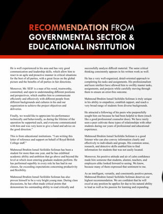 He is well experienced in his area and has very good
communication and leadership skills, which allow him to
react in an agile and proactive manner in critical situations
for the best of all parties, with a great focus on the global
picture and the beneﬁts of all parties in fair directions.
Moreover, Mr. SEIF is a man of his word, trustworthy,
committed, and open to understanding diﬀerent positions
and perspectives, which enables him to communicate
eﬃciently and eﬀectively with diﬀerent people from
diﬀerent backgrounds and cultures in his and our
organization to achieve the project objectives and
deliveries.
Finally, we would like to appreciate his performance
technically and behaviorally, as during the lifetime of the
operation he supported each, and everyone communicated
with him and was very keen to give a hand and advice on
the good direction.”
This is from educational institutions. “I am writing this
letter of reference and support on behalf of Royal British
College staﬀ.”
Mahmoud Ibrahim Ismail Seifeldin Soliman has been a
student for more than one year, and he has exhibited
academic ability and ambition that go above and beyond the
level at which most entering graduate students perform. He
has performed superbly in every role he has had in our
classes, far exceeding expectations concerning productivity
and ﬂexibility.
Mahmoud Ibrahim Ismail Seifeldin Soliman has also
proven himself to be a very bright young man. During class
discussions, he has often made critical points that
demonstrate his outstanding ability to read critically and
successfully analyze diﬃcult material. The same critical
thinking consistently appears in his written work as well.
He has a very well-organized, detail-oriented approach to
completing his tasks and assignments. His professionalism
and keen intellect have allowed him to swiftly master tasks,
assignments, and projects while carefully moving through
them to ensure an error-free outcome.
Mahmoud Ibrahim Ismail Seifeldin Soliman is truly unique
in his ability to empathize, establish rapport, and reach a
very broad range of students from diverse backgrounds.
He attracted a following of his peers who purposefully
sought him out because he had been helpful to them (much
like a good professional counselor does). We have rarely
seen a peer cultivate these types of relationships with other
students during our years of professional and educational
experience.
Mahmoud Ibrahim Ismail Seifeldin Soliman is a good
listener who can also convey information clearly and
eﬀectively to individuals and groups. His common sense,
research, and detective skills enabled him to ﬁnd
information for students that was not easily located.
Moreover, his positive attitude and air of calm conﬁdence
made him someone that students, alumni, teachers, and
employers alike looked forward to seeing. We know,
because many of them expressed that sentiment to me.
As an intelligent, versatile, and consistently positive person,
Mahmoud Ibrahim Ismail Seifeldin Soliman deserves our
highest recommendation. We are conﬁdent that he will
excel at any position he applies for due to his natural ability
to lead as well as his passion for learning and expanding.
FROM
GOVERNMENTAL SECTOR &
EDUCATIONAL INSTITUTION
 