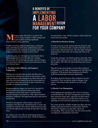6 BENEFITS OF
A LABOR
MANAGEMENTSYSTEM
FOR YOUR COMPANY
IMPLEMENTING
Managing labor eﬃciently is crucial for the
success of any company. A labor management
system (LMS) can bring signiﬁcant
improvements to daily operations.
It helps in tracking employee performance, scheduling
tasks, and reducing labor costs. Implementing such a
system simpliﬁes the workload for managers and boosts
employee productivity. Curious to know more?
In this blog post, we will explore six key beneﬁts that a
labor management system can oﬀer your company.
Discover how this technology can make a positive impact
on your business eﬃciency and overall performance. Read
on to ﬁnd out more!
1. Maximize Labor Eﬃciency and Employee
Engagement
Making sure work gets done quickly and eﬃciently is
important for making more money in any business. Labor
tracking software helps managers see which tasks take the
most time and which employees are the most productive.
This system makes sure each job is done in the best way
possible, saving time and money.
Keeping employees happy and involved is essential for
having a motivated and hard-working team. Work
management systems help improve communication
between managers and employees. With regular feedback
and praise, employees feel appreciated and are motivated to
do their best.
Workforce management software plays a big role in
managing work eﬀectively. Scheduling tasks is easier, and
mistakes are reduced. This software helps businesses make
sure that the right people are doing the right job at the right
times.
By making work more eﬃcient and keeping employees
happy, companies can get more done. Satisﬁed employees
are more likely to stay with the company, which means less
need to hire new people.
2. Data-Driven Decision Making
In today's business world, making decisions based on data
is essential. An LMS provides a wealth of data that can be
used to make informed decisions. This data helps managers
understand how their teams are working and what can be
improved.
Using data, managers can identify patterns and trends. They
can see which employees are excelling and who might need
more support. This allows for better planning and resource
allocation.
Data-driven decision-making is not just about employee
performance. It also helps in managing costs and improving
workﬂows. With accurate data, businesses can identify
ineﬃciencies and make necessary adjustments.
By making decisions based on data, companies can stay
competitive. They can quickly adapt to changes in the
market. This leads to better productivity and overall
success.
3. Eﬀective Cost Management
Understanding and controlling costs is key to running a
successful business. The labor management system helps
track where the money goes, especially for labor-related
expenses. This means you can ﬁnd areas where you are
spending too much and make adjustments to save money.
The system provides valuable insights into labor costs and
staﬃng requirements based on accurate data. With this
information, managers can plan better and avoid
overspending. They can also make sure the correct number
of employees is scheduled for each shift.
15 www.insightssuccess.com
 