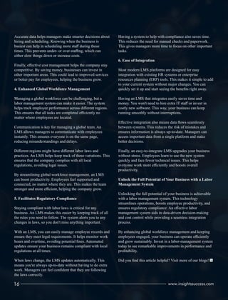 Accurate data helps managers make smarter decisions about
hiring and scheduling. Knowing when the business is
busiest can help in scheduling more staﬀ during those
times. This prevents under- or over-staﬃng, which can
either slow things down or increase costs.
Finally, eﬀective cost management helps the company stay
competitive. By saving money, businesses can invest in
other important areas. This could lead to improved services
or better pay for employees, helping the business grow.
4. Enhanced Global Workforce Management
Managing a global workforce can be challenging, but a
labor management system can make it easier. The system
helps track employee performance across diﬀerent regions.
This ensures that all tasks are completed eﬃciently no
matter where employees are located.
Communication is key for managing a global team. An
LMS allows managers to communicate with employees
instantly. This ensures everyone is on the same page,
reducing misunderstandings and delays.
Diﬀerent regions might have diﬀerent labor laws and
practices. An LMS helps keep track of these variations. This
ensures that the company complies with all local
regulations, avoiding legal issues.
By streamlining global workforce management, an LMS
can boost productivity. Employees feel supported and
connected, no matter where they are. This makes the team
stronger and more eﬃcient, helping the company grow.
5. Facilitates Regulatory Compliance
Staying compliant with labor laws is critical for any
business. An LMS makes this easier by keeping track of all
the rules you need to follow. The system alerts you to any
changes in laws, so you don't miss anything important.
With an LMS, you can easily manage employee records and
ensure they meet legal requirements. It helps monitor work
hours and overtime, avoiding potential ﬁnes. Automated
updates ensure your business remains compliant with local
regulations at all times.
When laws change, the LMS updates automatically. This
means you're always up-to-date without having to do extra
work. Managers can feel conﬁdent that they are following
the laws correctly.
Having a system to help with compliance also saves time.
This reduces the need for manual checks and paperwork.
This gives managers more time to focus on other important
tasks.
6. Ease of Integration
Most modern LMS platforms are designed for easy
integration with existing HR systems or enterprise
resources planning (ERP) tools. This makes it simple to add
to your current system without major changes. You can
quickly set it up and start seeing the beneﬁts right away.
Having an LMS that integrates easily saves time and
money. You won't need to hire extra IT staﬀ or invest in
costly new software. This way, your business can keep
running smoothly without interruptions.
Eﬀective integration also means data ﬂows seamlessly
between systems. This reduces the risk of mistakes and
ensures information is always up-to-date. Managers can
access important data from a single platform and make
better decisions.
Finally, an easy-to-integrate LMS upgrades your business
without stress. Employees learn to use the new system
quickly and face fewer technical issues. This helps
everyone work more eﬃciently and boosts overall
productivity.
Unlock the Full Potential of Your Business with a Labor
Management System
Unlocking the full potential of your business is achievable
with a labor management system. This technology
streamlines operations, boosts employee productivity, and
ensures regulatory compliance. An eﬀective labor
management system aids in data-driven decision-making
and cost control while providing a seamless integration
process.
By enhancing global workforce management and keeping
employees engaged, your business can operate eﬃciently
and grow sustainably. Invest in a labor-management system
today to see remarkable improvements in performance and
proﬁtability.
Did you ﬁnd this article helpful? Visit more of our blogs!
16 www.insightssuccess.com
 