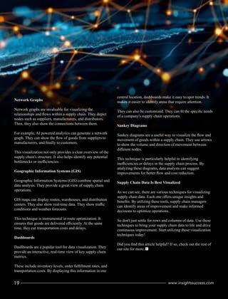 Network Graphs
Network graphs are invaluable for visualizing the
relationships and ﬂows within a supply chain. They depict
nodes such as suppliers, manufacturers, and distributors.
Then, they also show the connections between them.
For example, AI powered analytics can generate a network
graph. They can show the ﬂow of goods from suppliers to
manufacturers, and ﬁnally to customers.
This visualization not only provides a clear overview of the
supply chain's structure. It also helps identify any potential
bottlenecks or ineﬃciencies.
Geographic Information Systems (GIS)
Geographic Information Systems (GIS) combine spatial and
data analysis. They provide a great view of supply chain
operations.
GIS maps can display routes, warehouses, and distribution
centers. They also show real-time data. They show traﬃc
conditions and weather forecasts.
This technique is instrumental in route optimization. It
ensures that goods are delivered eﬃciently. At the same
time, they cut transportation costs and delays.
Dashboards
Dashboards are a popular tool for data visualization. They
provide an interactive, real-time view of key supply chain
metrics.
These include inventory levels, order fulﬁllment rates, and
transportation costs. By displaying this information in one
central location, dashboards make it easy to spot trends. It
makes it easier to identify areas that require attention.
They can also be customized. They can ﬁt the speciﬁc needs
of a company's supply chain operations.
Sankey Diagrams
Sankey diagrams are a useful way to visualize the ﬂow and
movement of goods within a supply chain. They use arrows
to show the volume and direction of movement between
diﬀerent nodes.
This technique is particularly helpful in identifying
ineﬃciencies or delays in the supply chain process. By
analyzing these diagrams, data analysts can suggest
improvements for better ﬂow and cost reduction.
Supply Chain Data Is Best Visualized
As we can see, there are various techniques for visualizing
supply chain data. Each one oﬀers unique insights and
beneﬁts. By utilizing these tools, supply chain managers
can identify areas of improvement and make informed
decisions to optimize operations.
So don't just settle for rows and columns of data. Use these
techniques to bring your supply chain data to life and drive
continuous improvement. Start utilizing these visualization
techniques today!
Did you ﬁnd this article helpful? If so, check out the rest of
our site for more.
19 www.insightssuccess.com
 