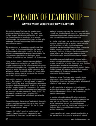 Why the Wisest Leaders Rely on Wise Advisors
PARADOX OF LEADERSHIP
The intriguing idea of the leadership paradox draws
attention to the careful balancing act that leaders must
perform between decisiveness and humility. In a society
that frequently exalts the lone leader as the ultimate
decision-maker, the most successful leaders are those who
understand their own limitations and the importance of
knowledgeable advisors.
These advisors are an invaluable resource because they
oﬀer a variety of viewpoints and insights that improve
decision-making and stimulate creativity. The advice of
advisors becomes especially valuable when navigating the
complex issues of contemporary leadership, where
problems are multifaceted and frequently call for teamwork.
Astute advisors improve decision-making procedures,
which has a transformative eﬀect on leadership. They
provide fresh perspectives that refute preconceived notions,
enabling decision-makers to act with greater knowledge. In
a corporate setting, for example, a CEO may confer with
advisors to evaluate the possible eﬀects of a merger, taking
into account not only ﬁnancial metrics but also employee
morale and cultural integration.
More positive results may result from this all-encompassing
strategy. The importance of wise advisors is increased in
times of crisis. When faced with PR calamities or economic
downturns, leaders frequently seek the advice of specialists
who have handled comparable circumstances. For instance,
in order to strike a balance between short-term health issues
and long-term corporate sustainability during the COVID-
19 pandemic, numerous leaders turned to crisis
management consultants and public health specialists for
advice.
Further illuminating the paradox of leadership is the conﬂict
between control and autonomy. In order to make sure that
goals are reached, leaders frequently feel that they must
keep a tight grip on their teams.
However, this kind of control can hinder initiative and
creativity. As team members are encouraged to take
responsibility for their work, wise advisors can assist
leaders in creating frameworks that support oversight. For
example, the founder of a tech startup may learn to delegate
authority and trust to their team to complete tasks on their
own, which will boost morale and productivity.
In a similar vein, leaders may put short-term gains ahead of
long-term sustainability due to pressure to deliver results
quickly. Advisors can help executives incorporate
sustainable practices into their business plans, proving that
thinking long-term can result in major competitive
advantages. Unilever, for instance, has demonstrated that
ethical behavior and ﬁnancial success can coexist by
skillfully integrating sustainability into its core strategy.
A crucial conundrum in leadership is striking a balance
between independence and teamwork. Leaders frequently
struggle with whether to involve their teams in the decision-
making process or make decisions on their own.
Maintaining team cohesiveness and morale requires ﬁnding
the ideal balance. Advisors can encourage leaders to have
conversations with their teams in order to foster
collaborative decision-making.
Businesses such as Google are prime examples of this
collaborative culture, in which leaders actively solicit
feedback from their teams, leading to creative solutions and
a feeling of pride among staﬀ members.
In order to optimize the advantages of knowledgeable
advisors, leaders ought to look for people who have speciﬁc
qualities, like experience, honesty and the capacity to
question presumptions.
In addition to being knowledgeable, eﬀective advisors
provide a secure environment in which leaders can discuss
ideas and worries. They pay close attention when they
advise, making sure that their recommendations are
customized to the particular situation and requirements of
the leader. This is essential for developing a fruitful
advisory partnership.
Leaders can eﬀectively engage wise advisors by taking a
few practical steps. It is crucial to actively seek out and
20 www.insightssuccess.com
 