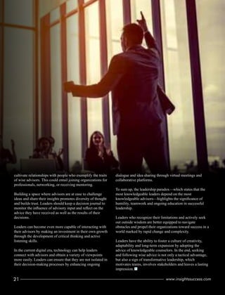 cultivate relationships with people who exemplify the traits
of wise advisors. This could entail joining organizations for
professionals, networking, or receiving mentoring.
Building a space where advisors are at ease to challenge
ideas and share their insights promotes diversity of thought
and builds trust. Leaders should keep a decision journal to
monitor the inﬂuence of advisory input and reﬂect on the
advice they have received as well as the results of their
decisions.
Leaders can become even more capable of interacting with
their advisors by making an investment in their own growth
through the development of critical thinking and active
listening skills.
In the current digital era, technology can help leaders
connect with advisors and obtain a variety of viewpoints
more easily. Leaders can ensure that they are not isolated in
their decision-making processes by enhancing ongoing
dialogue and idea sharing through virtual meetings and
collaborative platforms.
To sum up, the leadership paradox—which states that the
most knowledgeable leaders depend on the most
knowledgeable advisors—highlights the signiﬁcance of
humility, teamwork and ongoing education in successful
leadership.
Leaders who recognize their limitations and actively seek
out outside wisdom are better equipped to navigate
obstacles and propel their organizations toward success in a
world marked by rapid change and complexity.
Leaders have the ability to foster a culture of creativity,
adaptability and long-term expansion by adopting the
advice of knowledgeable counselors. In the end, seeking
and following wise advice is not only a tactical advantage,
but also a sign of transformative leadership, which
motivates teams, involves stakeholders and leaves a lasting
impression.
21 www.insightssuccess.com
 