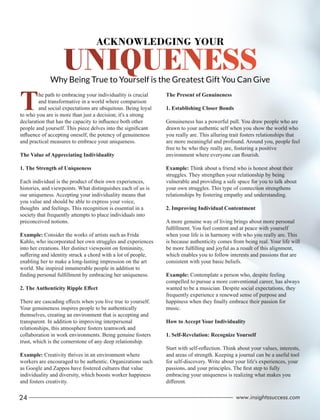 Why Being True to Yourself is the Greatest Gift You Can Give
ACKNOWLEDGING YOUR
The path to embracing your individuality is crucial
and transformative in a world where comparison
and social expectations are ubiquitous. Being loyal
to who you are is more than just a decision; it's a strong
declaration that has the capacity to inﬂuence both other
people and yourself. This piece delves into the signiﬁcant
inﬂuence of accepting oneself, the potency of genuineness
and practical measures to embrace your uniqueness.
The Value of Appreciating Individuality
1. The Strength of Uniqueness
Each individual is the product of their own experiences,
histories, and viewpoints. What distinguishes each of us is
our uniqueness. Accepting your individuality means that
you value and should be able to express your voice,
thoughts and feelings. This recognition is essential in a
society that frequently attempts to place individuals into
preconceived notions.
Example: Consider the works of artists such as Frida
Kahlo, who incorporated her own struggles and experiences
into her creations. Her distinct viewpoint on femininity,
suﬀering and identity struck a chord with a lot of people,
enabling her to make a long-lasting impression on the art
world. She inspired innumerable people in addition to
ﬁnding personal fulﬁllment by embracing her uniqueness.
2. The Authenticity Ripple Eﬀect
There are cascading eﬀects when you live true to yourself.
Your genuineness inspires people to be authentically
themselves, creating an environment that is accepting and
transparent. In addition to improving interpersonal
relationships, this atmosphere fosters teamwork and
collaboration in work environments. Being genuine fosters
trust, which is the cornerstone of any deep relationship.
Example: Creativity thrives in an environment where
workers are encouraged to be authentic. Organizations such
as Google and Zappos have fostered cultures that value
individuality and diversity, which boosts worker happiness
and fosters creativity.
The Present of Genuineness
1. Establishing Closer Bonds
Genuineness has a powerful pull. You draw people who are
drawn to your authentic self when you show the world who
you really are. This alluring trait fosters relationships that
are more meaningful and profound. Around you, people feel
free to be who they really are, fostering a positive
environment where everyone can ﬂourish.
Example: Think about a friend who is honest about their
struggles. They strengthen your relationship by being
vulnerable and providing a safe space for you to talk about
your own struggles. This type of connection strengthens
relationships by fostering empathy and understanding.
2. Improving Individual Contentment
A more genuine way of living brings about more personal
fulﬁllment. You feel content and at peace with yourself
when your life is in harmony with who you really are. This
is because authenticity comes from being real. Your life will
be more fulﬁlling and joyful as a result of this alignment,
which enables you to follow interests and passions that are
consistent with your basic beliefs.
Example: Contemplate a person who, despite feeling
compelled to pursue a more conventional career, has always
wanted to be a musician. Despite social expectations, they
frequently experience a renewed sense of purpose and
happiness when they ﬁnally embrace their passion for
music.
How to Accept Your Individuality
1. Self-Revelation: Recognize Yourself
Start with self-reﬂection. Think about your values, interests,
and areas of strength. Keeping a journal can be a useful tool
for self-discovery. Write about your life's experiences, your
passions, and your principles. The ﬁrst step to fully
embracing your uniqueness is realizing what makes you
diﬀerent.
24 www.insightssuccess.com
 