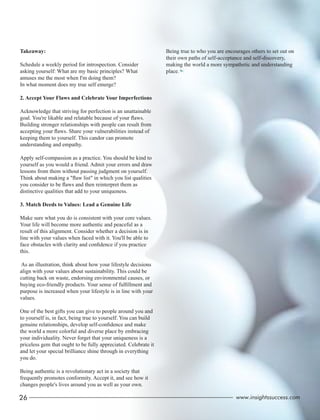 Takeaway:
Schedule a weekly period for introspection. Consider
asking yourself: What are my basic principles? What
amuses me the most when I'm doing them?
In what moment does my true self emerge?
2. Accept Your Flaws and Celebrate Your Imperfections
Acknowledge that striving for perfection is an unattainable
goal. You're likable and relatable because of your ﬂaws.
Building stronger relationships with people can result from
accepting your ﬂaws. Share your vulnerabilities instead of
keeping them to yourself. This candor can promote
understanding and empathy.
Apply self-compassion as a practice. You should be kind to
yourself as you would a friend. Admit your errors and draw
lessons from them without passing judgment on yourself.
Think about making a "ﬂaw list" in which you list qualities
you consider to be ﬂaws and then reinterpret them as
distinctive qualities that add to your uniqueness.
3. Match Deeds to Values: Lead a Genuine Life
Make sure what you do is consistent with your core values.
Your life will become more authentic and peaceful as a
result of this alignment. Consider whether a decision is in
line with your values when faced with it. You'll be able to
face obstacles with clarity and conﬁdence if you practice
this.
As an illustration, think about how your lifestyle decisions
align with your values about sustainability. This could be
cutting back on waste, endorsing environmental causes, or
buying eco-friendly products. Your sense of fulﬁllment and
purpose is increased when your lifestyle is in line with your
values.
One of the best gifts you can give to people around you and
to yourself is, in fact, being true to yourself. You can build
genuine relationships, develop self-conﬁdence and make
the world a more colorful and diverse place by embracing
your individuality. Never forget that your uniqueness is a
priceless gem that ought to be fully appreciated. Celebrate it
and let your special brilliance shine through in everything
you do.
Being authentic is a revolutionary act in a society that
frequently promotes conformity. Accept it, and see how it
changes people's lives around you as well as your own.
Being true to who you are encourages others to set out on
their own paths of self-acceptance and self-discovery,
making the world a more sympathetic and understanding
place.
26 www.insightssuccess.com
 