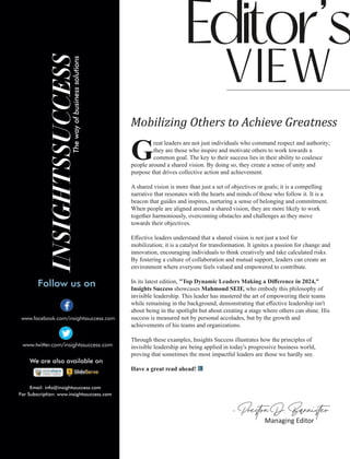 Mobilizing Others to Achieve Greatness
reat leaders are not just individuals who command respect and authority;
Gthey are those who inspire and motivate others to work towards a
common goal. The key to their success lies in their ability to coalesce
people around a shared vision. By doing so, they create a sense of unity and
purpose that drives collective action and achievement.
A shared vision is more than just a set of objectives or goals; it is a compelling
narrative that resonates with the hearts and minds of those who follow it. It is a
beacon that guides and inspires, nurturing a sense of belonging and commitment.
When people are aligned around a shared vision, they are more likely to work
together harmoniously, overcoming obstacles and challenges as they move
towards their objectives.
Eﬀective leaders understand that a shared vision is not just a tool for
mobilization; it is a catalyst for transformation. It ignites a passion for change and
innovation, encouraging individuals to think creatively and take calculated risks.
By fostering a culture of collaboration and mutual support, leaders can create an
environment where everyone feels valued and empowered to contribute.
In its latest edition, " ,"
Top Dynamic Leaders Making a Diﬀerence in 2024
Insights Success showcases Mahmoud SEIF, who embody this philosophy of
invisible leadership. This leader has mastered the art of empowering their teams
while remaining in the background, demonstrating that eﬀective leadership isn't
about being in the spotlight but about creating a stage where others can shine. His
success is measured not by personal accolades, but by the growth and
achievements of his teams and organizations.
Through these examples, Insights Success illustrates how the principles of
invisible leadership are being applied in today's progressive business world,
proving that sometimes the most impactful leaders are those we hardly see.
Have a great read ahead!
 