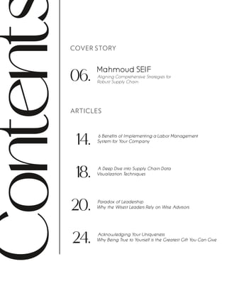 Content COVER STORY
ARTICLES
06.
Mahmoud SEIF
Aligning Comprehensive Strategies for
Robust Supply Chain
14. 6 Benefits of Implementing a Labor Management
System for Your Company
Paradox of Leadership
Why the Wisest Leaders Rely on Wise Advisors
20.
A Deep Dive into Supply Chain Data
Visualization Techniques
18.
Acknowledging Your Uniqueness
Why Being True to Yourself is the Greatest Gift You Can Give
24.
 