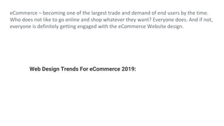 eCommerce – becoming one of the largest trade and demand of end users by the time.
Who does not like to go online and shop whatever they want? Everyone does. And if not,
everyone is definitely getting engaged with the eCommerce Website design.
Web Design Trends For eCommerce 2019:
 