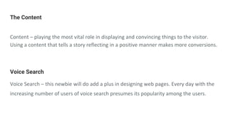 The Content
Content – playing the most vital role in displaying and convincing things to the visitor.
Using a content that tells a story reflecting in a positive manner makes more conversions.
Voice Search
Voice Search – this newbie will do add a plus in designing web pages. Every day with the
increasing number of users of voice search presumes its popularity among the users.
 