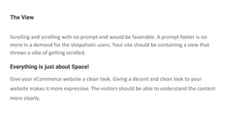 The View
Scrolling and scrolling with no prompt end would be favorable. A prompt footer is no
more in a demand for the shopaholic users. Your site should be containing a view that
throws a vibe of getting scrolled.
Everything is just about Space!
Give your eCommerce website a clean look. Giving a decent and clean look to your
website makes it more expressive. The visitors should be able to understand the content
more clearly.
 