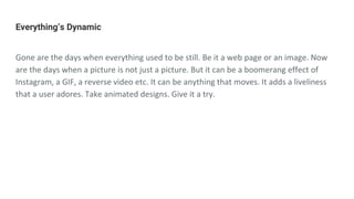 Everything’s Dynamic
Gone are the days when everything used to be still. Be it a web page or an image. Now
are the days when a picture is not just a picture. But it can be a boomerang effect of
Instagram, a GIF, a reverse video etc. It can be anything that moves. It adds a liveliness
that a user adores. Take animated designs. Give it a try.
 